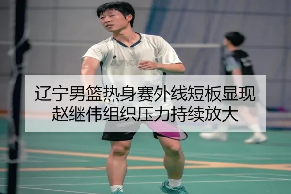 辽宁男篮热身赛外线短板显现 赵继伟组织压力持续放大